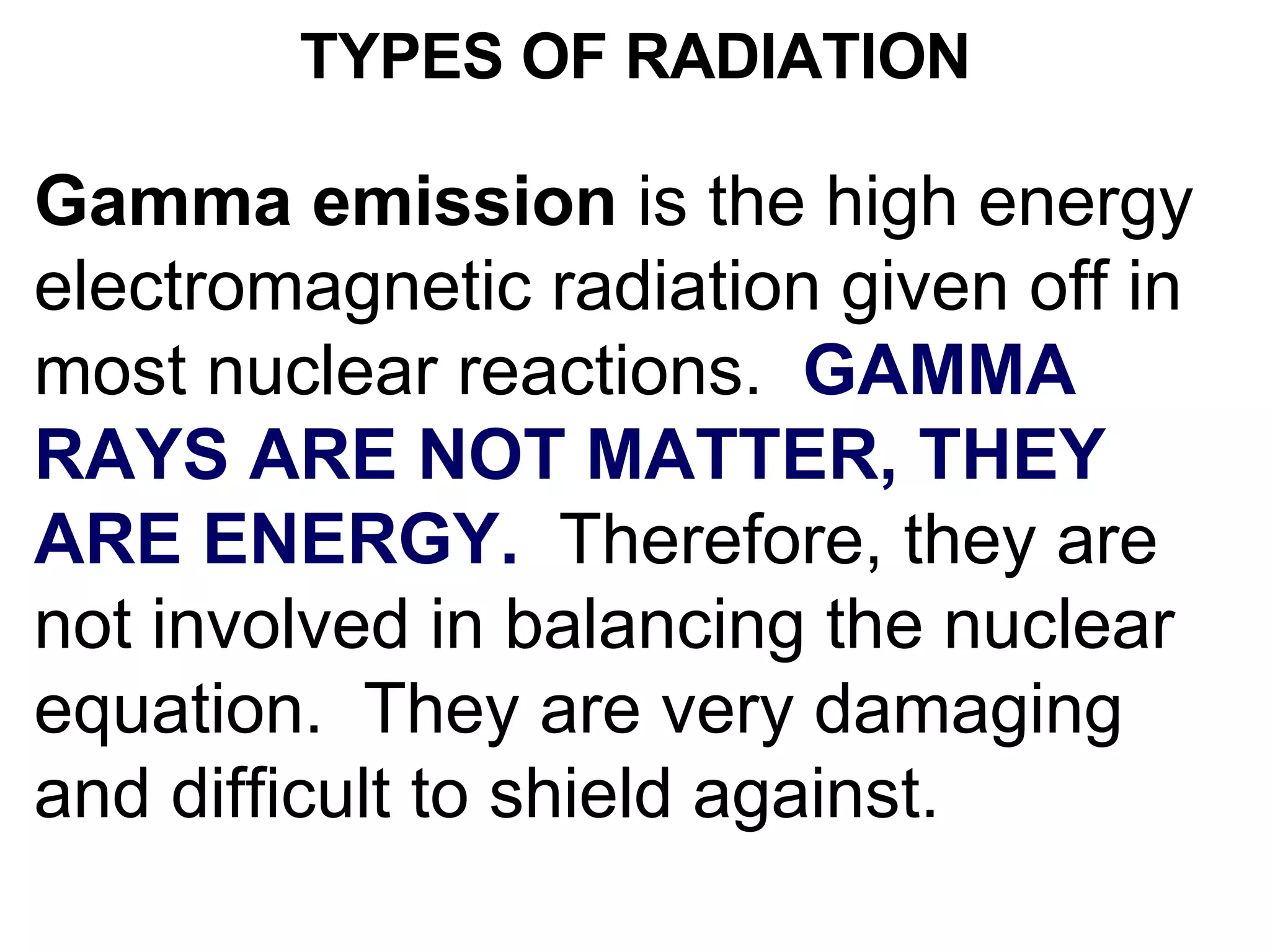 TYPES OF RADIATION Gamma emission  is the high energy electromagnetic radiation given off in most nuclear reactions.  GAMMA RAYS ARE NOT MATTER, THEY ARE ENERGY.   Therefore, they are not involved in balancing the nuclear equation.  They are very damaging and difficult to shield against. 