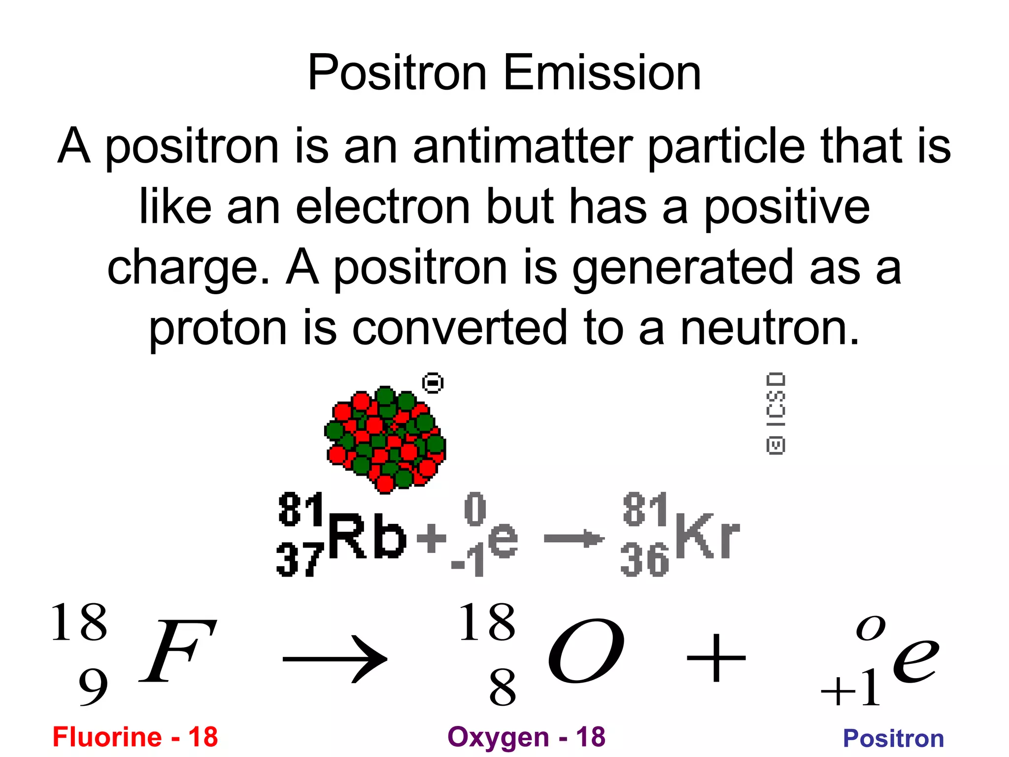 Positron Emission A positron is an antimatter particle that is like an electron but has a positive charge. A positron is generated as a proton is converted to a neutron. Fluorine - 18 Oxygen - 18 Positron 