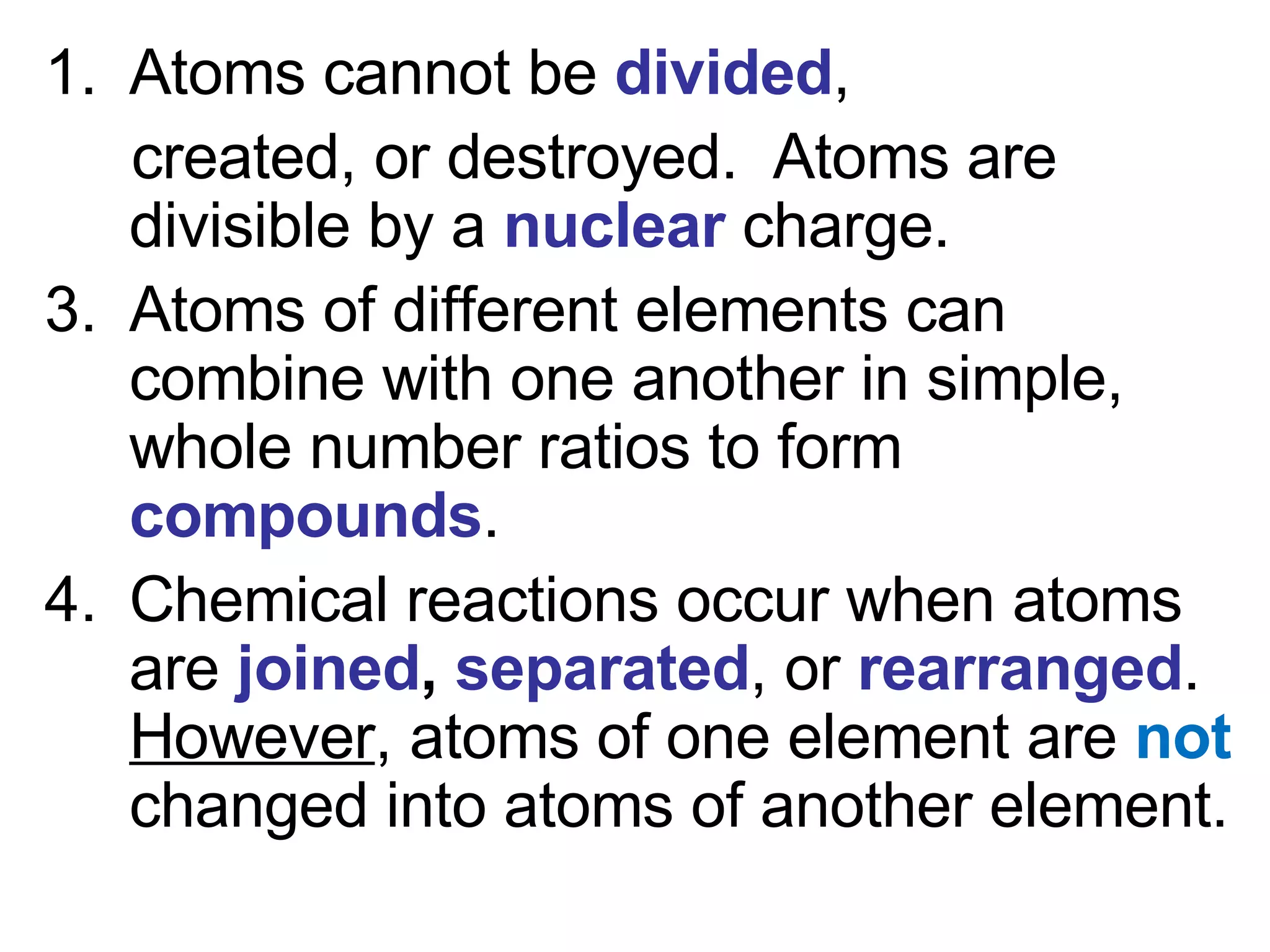 Atoms cannot be  divided ,  created, or destroyed.  Atoms are divisible by a  nuclear  charge. Atoms of different elements can combine with one another in simple, whole number ratios to form  compounds . Chemical reactions occur when atoms are  joined ,  separated , or  rearranged .  However , atoms of one element are  not  changed into atoms of another element. 
