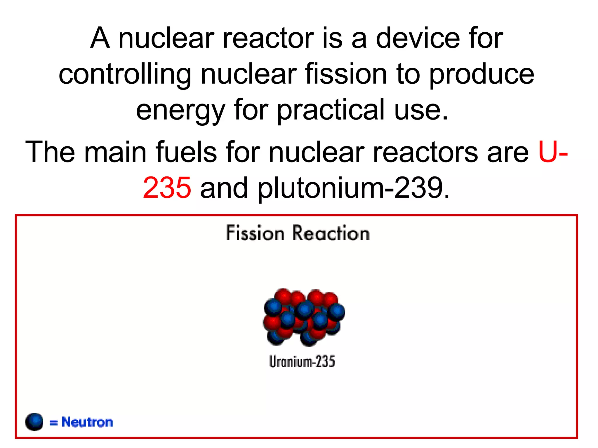 A nuclear reactor is a device for controlling nuclear fission to produce energy for practical use.  The main fuels for nuclear reactors are  U-235  and plutonium-239 . 