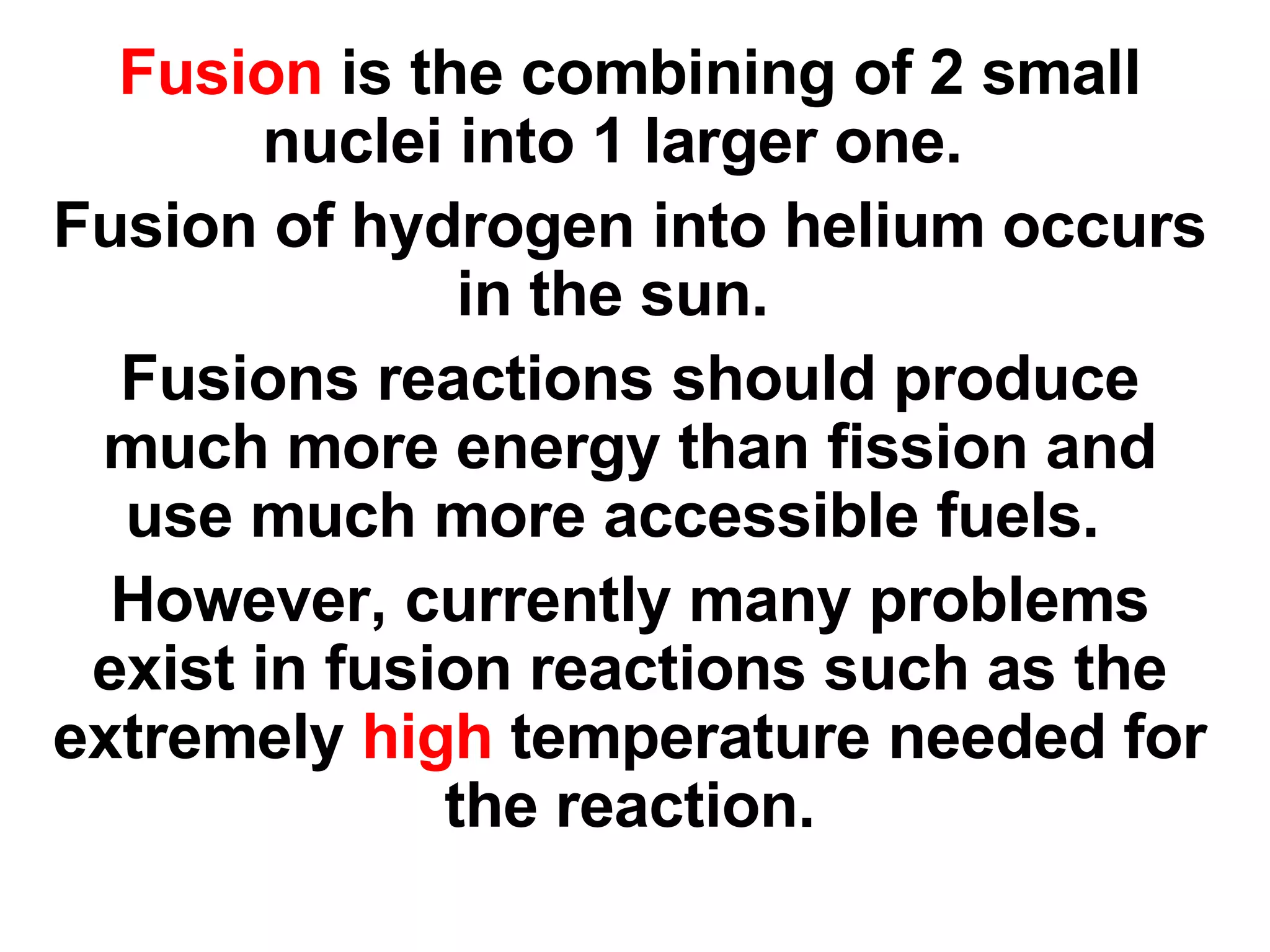 Fusion  is the combining of 2 small nuclei into 1 larger one.  Fusion of hydrogen into helium occurs in the sun.  Fusions reactions should produce much more energy than fission and use much more accessible fuels.  However, currently many problems exist in fusion reactions such as the extremely  high  temperature needed for the reaction. 