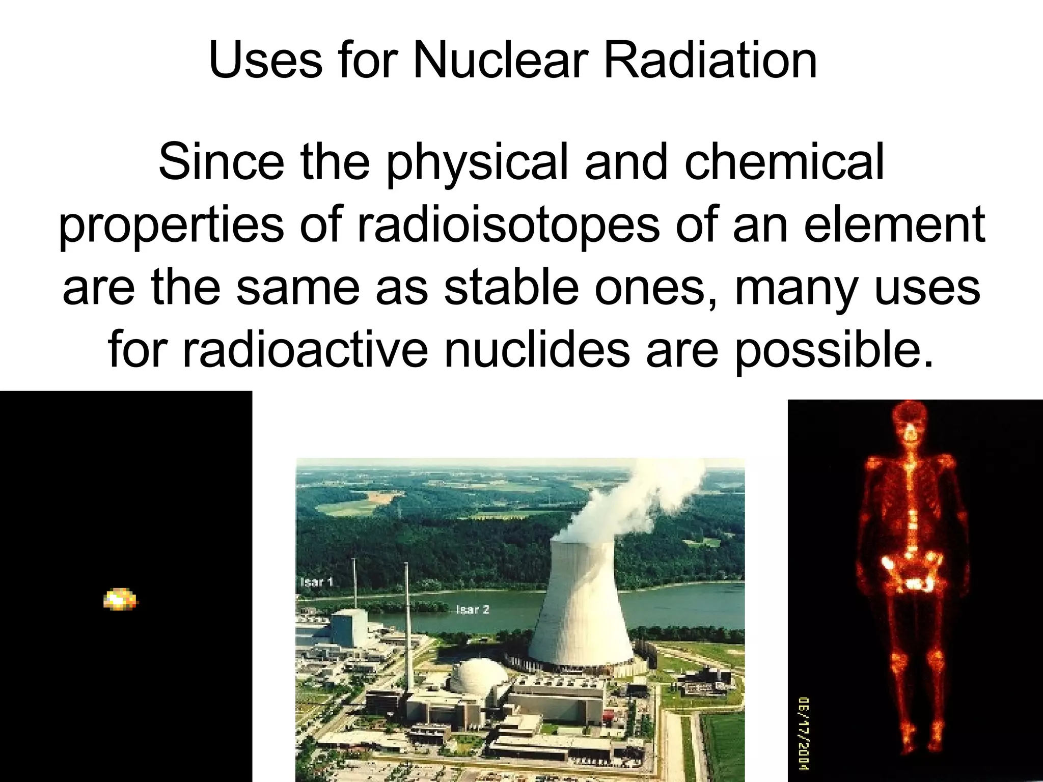 Uses for Nuclear Radiation Since the physical and chemical properties of radioisotopes of an element are the same as stable ones, many uses for radioactive nuclides are possible. 