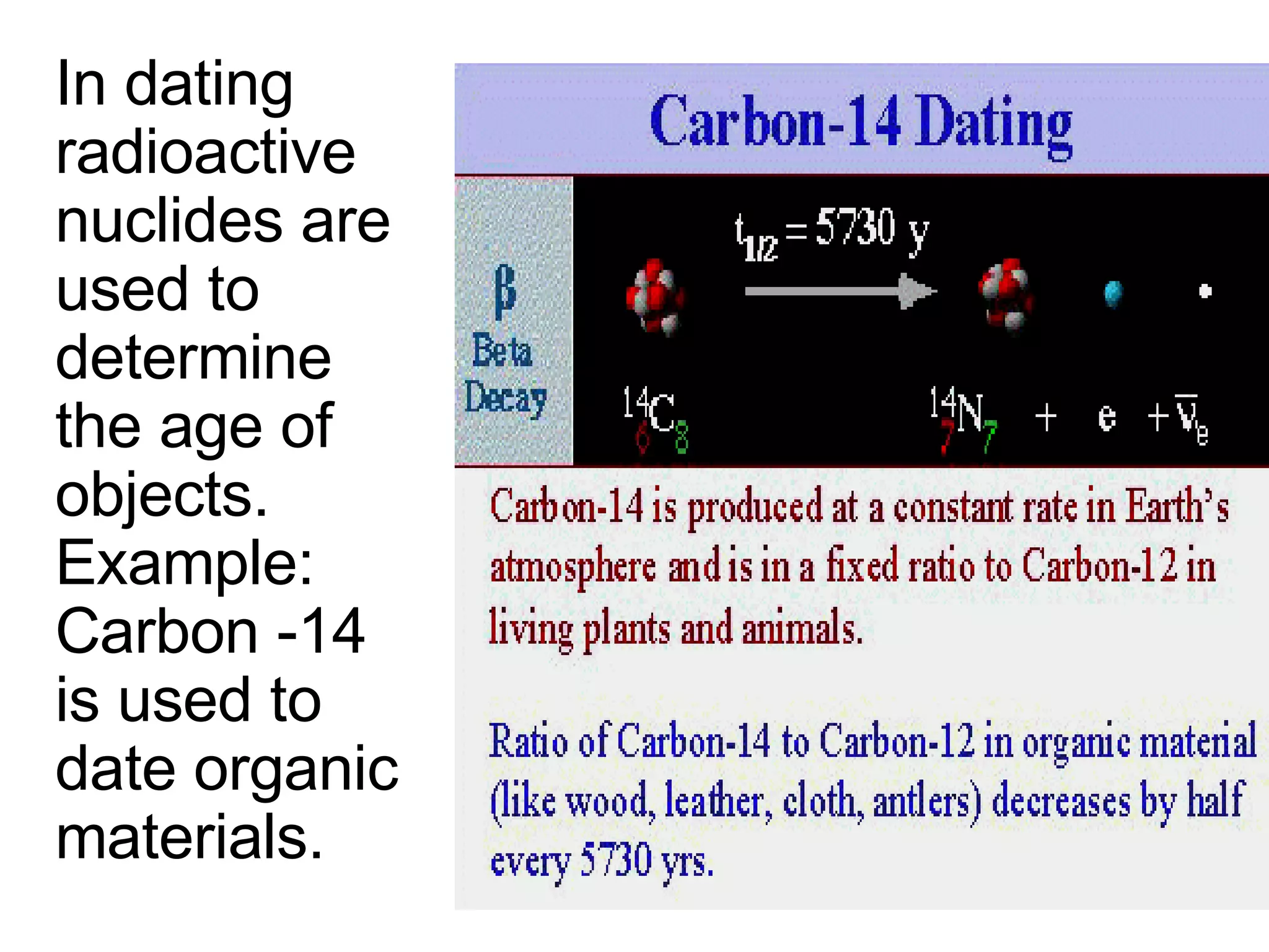 In dating radioactive nuclides are used to determine the age of objects.  Example:  Carbon -14 is used to date organic materials. 