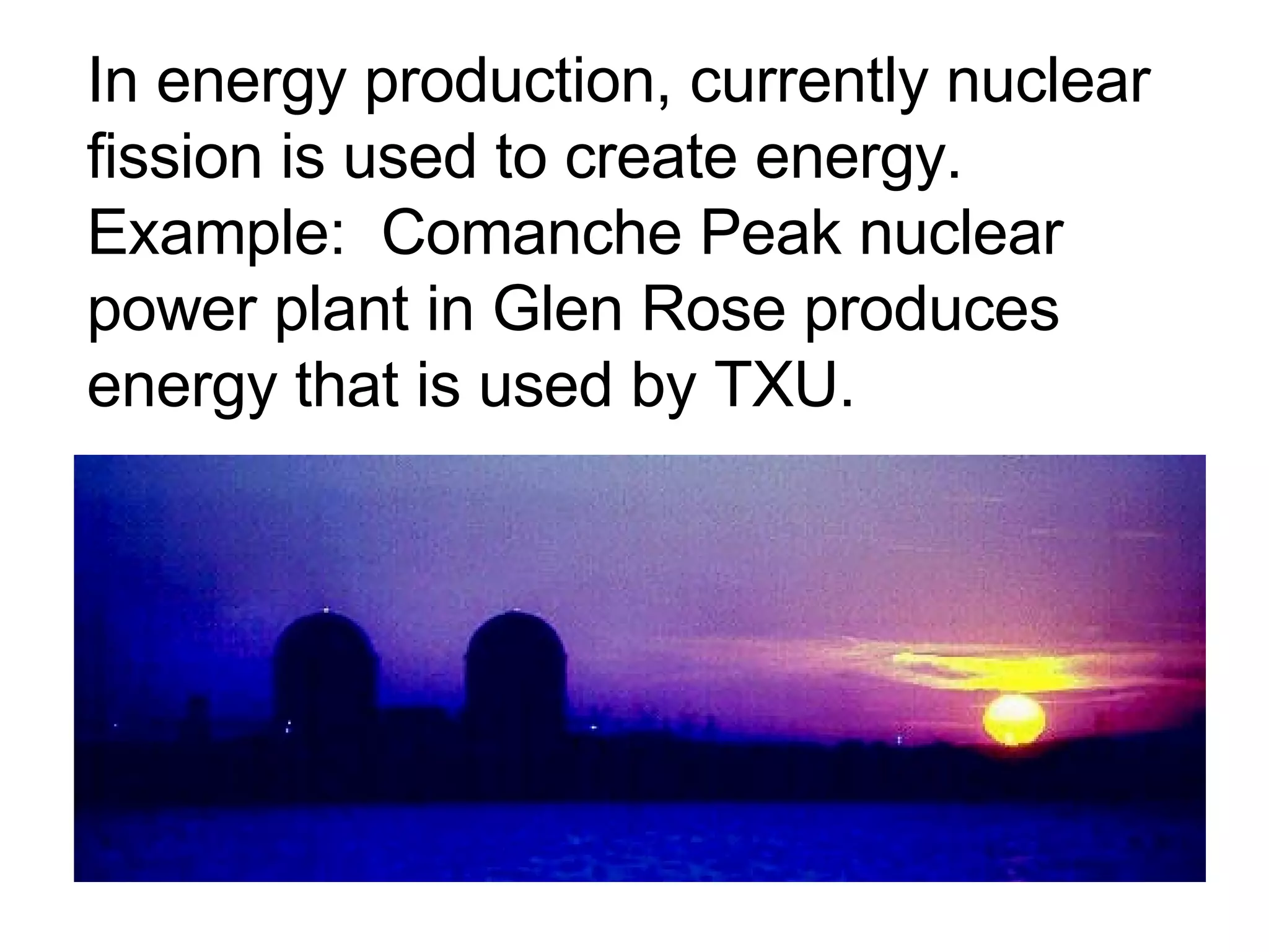 In energy production, currently nuclear fission is used to create energy.  Example:  Comanche Peak nuclear power plant in Glen Rose produces energy that is used by TXU. 