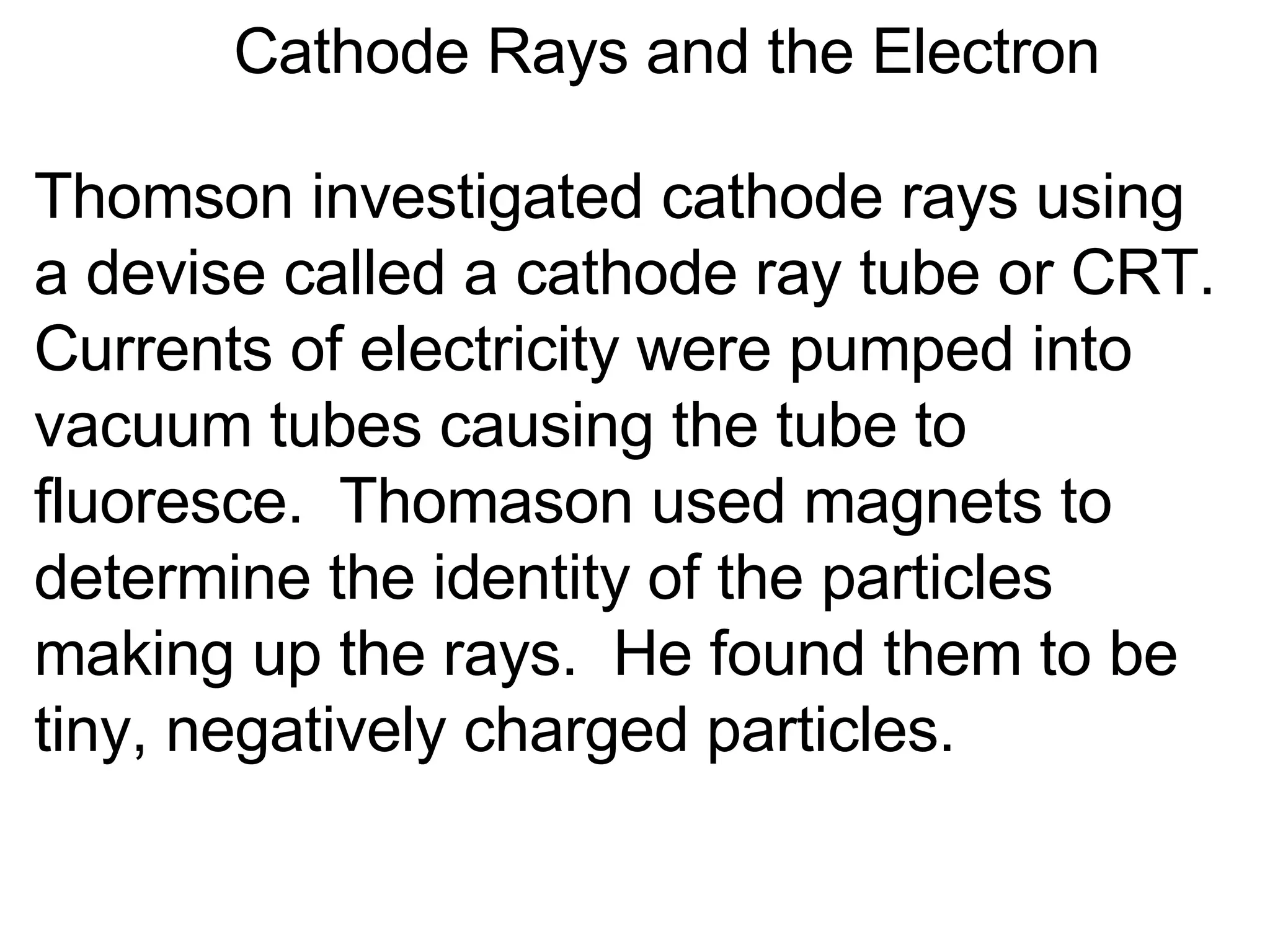 Cathode Rays and the Electron Thomson investigated cathode rays using a devise called a cathode ray tube or CRT.  Currents of electricity were pumped into vacuum tubes causing the tube to fluoresce.  Thomason used magnets to determine the identity of the particles making up the rays.  He found them to be tiny, negatively charged particles. 