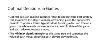 Optimal Decisions in Games
• Optimal decision-making in games refers to choosing the best strategy
that maximizes the player's chance of winning, given the opponent's
possible responses. This is typically done by using a decision tree or a
game tree where each node represents a possible state of the game
and each edge represents a move.
• The Minimax algorithm explores this game tree and computes the
value of each move, assuming both players play optimally.
 
