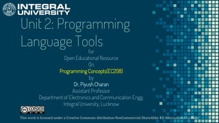 Unit 2: Programming
Language Tools
for
Open Educational Resource
On
Programming Concepts(EC208)
by
Dr. Piyush Charan
Assistant Professor
Department of Electronics and Communication Engg.
Integral University, Lucknow
This work is licensed under a Creative Commons Attribution-NonCommercial-ShareAlike 4.0 International License.
 