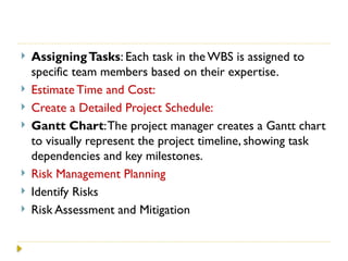  AssigningTasks: Each task in the WBS is assigned to
specific team members based on their expertise.
 Estimate Time and Cost:
 Create a Detailed Project Schedule:
 Gantt Chart:The project manager creates a Gantt chart
to visually represent the project timeline, showing task
dependencies and key milestones.
 Risk Management Planning
 Identify Risks
 Risk Assessment and Mitigation
 