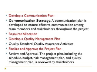  Develop a Communication Plan-
 Communication Strategy:A communication plan is
developed to ensure effective communication among
team members and stakeholders throughout the project.
 Resource Allocation
 Develop a Quality Management Plan
 Quality Standard, Quality Assurance Activities
 Finalize and Approve the Project Plan
 Review and Approval-The project plan, including the
schedule, budget, risk management plan, and quality
management plan, is reviewed by stakeholders
 
