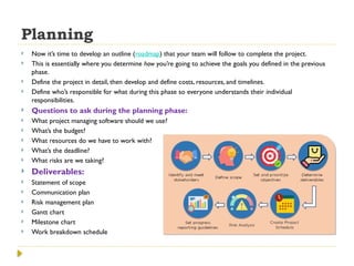 Planning
 Now it’s time to develop an outline (roadmap) that your team will follow to complete the project.
 This is essentially where you determine how you’re going to achieve the goals you defined in the previous
phase.
 Define the project in detail, then develop and define costs, resources, and timelines.
 Define who’s responsible for what during this phase so everyone understands their individual
responsibilities.
 Questions to ask during the planning phase:
 What project managing software should we use?
 What’s the budget?
 What resources do we have to work with?
 What’s the deadline?
 What risks are we taking?
 Deliverables:
 Statement of scope
 Communication plan
 Risk management plan
 Gantt chart
 Milestone chart
 Work breakdown schedule
 