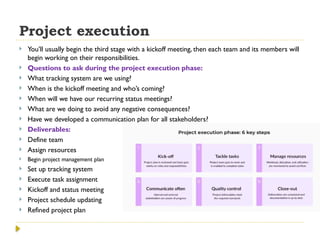 Project execution
 You’ll usually begin the third stage with a kickoff meeting, then each team and its members will
begin working on their responsibilities.
 Questions to ask during the project execution phase:
 What tracking system are we using?
 When is the kickoff meeting and who’s coming?
 When will we have our recurring status meetings?
 What are we doing to avoid any negative consequences?
 Have we developed a communication plan for all stakeholders?
 Deliverables:
 Define team
 Assign resources
 Begin project management plan
 Set up tracking system
 Execute task assignment
 Kickoff and status meeting
 Project schedule updating
 Refined project plan
 