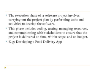  The execution phase of a software project involves
carrying out the project plan by performing tasks and
activities to develop the software.
 This phase includes coding, testing, managing resources,
and communicating with stakeholders to ensure that the
project is delivered on time, within scope, and on budget.
 E. g: Developing a Food Delivery App
 