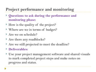 Project performance and monitoring
 Questions to ask during the performance and
monitoring phase:
 How is the quality of the project?
 Where are we in terms of budget?
 Are we on schedule?
 Are there any roadblocks?
 Are we still projected to meet the deadline?
 Deliverables:
 Use your project management software and shared visuals
to mark completed project steps and make notes on
progress and status.
 