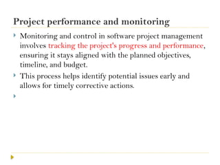 Project performance and monitoring
 Monitoring and control in software project management
involves tracking the project's progress and performance,
ensuring it stays aligned with the planned objectives,
timeline, and budget.
 This process helps identify potential issues early and
allows for timely corrective actions.

 