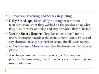  1. Progress Tracking and Status Reporting
 Daily Stand-ups: Short, daily meetings where team
members share what they worked on the previous day, what
they plan to work on today, and any obstacles they're facing.
 Weekly Status Reports: Regular reports detailing the
project’s progress against the plan, current issues, risks, and
any changes made to the project scope, timeline, or budget.
 2. Performance Metrics and Key Performance Indicators
(KPIs)
 A technique used to measure project performance and
progress by comparing the planned work with the completed
work and its cost.
 