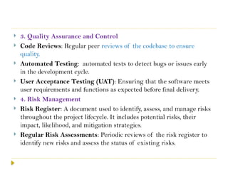  3. Quality Assurance and Control
 Code Reviews: Regular peer reviews of the codebase to ensure
quality.
 Automated Testing: automated tests to detect bugs or issues early
in the development cycle.
 User Acceptance Testing (UAT): Ensuring that the software meets
user requirements and functions as expected before final delivery.
 4. Risk Management
 Risk Register: A document used to identify, assess, and manage risks
throughout the project lifecycle. It includes potential risks, their
impact, likelihood, and mitigation strategies.
 Regular Risk Assessments: Periodic reviews of the risk register to
identify new risks and assess the status of existing risks.
 