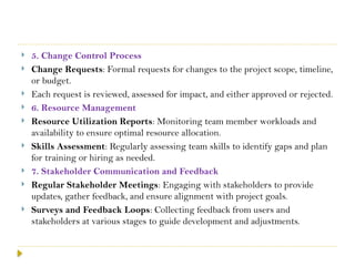 5. Change Control Process
 Change Requests: Formal requests for changes to the project scope, timeline,
or budget.
 Each request is reviewed, assessed for impact, and either approved or rejected.
 6. Resource Management
 Resource Utilization Reports: Monitoring team member workloads and
availability to ensure optimal resource allocation.
 Skills Assessment: Regularly assessing team skills to identify gaps and plan
for training or hiring as needed.
 7. Stakeholder Communication and Feedback
 Regular Stakeholder Meetings: Engaging with stakeholders to provide
updates, gather feedback, and ensure alignment with project goals.
 Surveys and Feedback Loops: Collecting feedback from users and
stakeholders at various stages to guide development and adjustments.
 