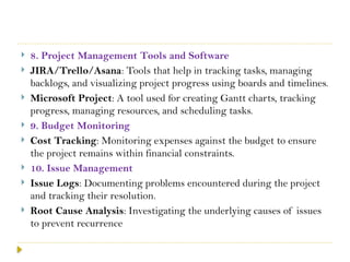  8. Project Management Tools and Software
 JIRA/Trello/Asana: Tools that help in tracking tasks, managing
backlogs, and visualizing project progress using boards and timelines.
 Microsoft Project: A tool used for creating Gantt charts, tracking
progress, managing resources, and scheduling tasks.
 9. Budget Monitoring
 Cost Tracking: Monitoring expenses against the budget to ensure
the project remains within financial constraints.
 10. Issue Management
 Issue Logs: Documenting problems encountered during the project
and tracking their resolution.
 Root Cause Analysis: Investigating the underlying causes of issues
to prevent recurrence
 