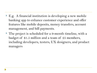  E.g. A financial institution is developing a new mobile
banking app to enhance customer experience and offer
features like mobile deposits, money transfers, account
management, and bill payments.
 The project is scheduled for a 9-month timeline, with a
budget of $1.5 million and a team of 25 members,
including developers, testers, UX designers, and product
managers
 