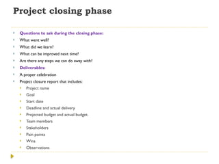 Project closing phase
 Questions to ask during the closing phase:
 What went well?
 What did we learn?
 What can be improved next time?
 Are there any steps we can do away with?
 Deliverables:
 A proper celebration
 Project closure report that includes:
 Project name
 Goal
 Start date
 Deadline and actual delivery
 Projected budget and actual budget.
 Team members
 Stakeholders
 Pain points
 Wins
 Observations
 