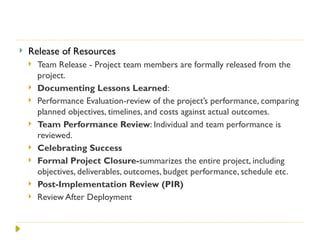  Release of Resources
 Team Release - Project team members are formally released from the
project.
 Documenting Lessons Learned:
 Performance Evaluation-review of the project’s performance, comparing
planned objectives, timelines, and costs against actual outcomes.
 Team Performance Review: Individual and team performance is
reviewed.
 Celebrating Success
 Formal Project Closure-summarizes the entire project, including
objectives, deliverables, outcomes, budget performance, schedule etc.
 Post-Implementation Review (PIR)
 Review After Deployment
 