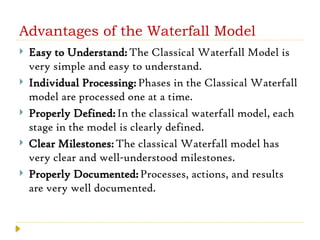 Advantages of the Waterfall Model
 Easy to Understand:The Classical Waterfall Model is
very simple and easy to understand.
 Individual Processing:Phases in the Classical Waterfall
model are processed one at a time.
 Properly Defined:In the classical waterfall model, each
stage in the model is clearly defined.
 Clear Milestones:The classical Waterfall model has
very clear and well-understood milestones.
 Properly Documented:Processes, actions, and results
are very well documented.
 