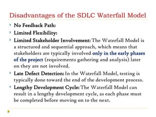 Disadvantages of the SDLC Waterfall Model
 No Feedback Path:
 Limited Flexibility:
 Limited Stakeholder Involvement:The Waterfall Model is
a structured and sequential approach, which means that
stakeholders are typically involved only in the early phases
of the project (requirements gathering and analysis) later
on they are not involved.
 Late Defect Detection:In the Waterfall Model, testing is
typically done toward the end of the development process.
 Lengthy Development Cycle:The Waterfall Model can
result in a lengthy development cycle, as each phase must
be completed before moving on to the next.
 