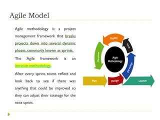 Agile Model
Agile methodology is a project
management framework that breaks
projects down into several dynamic
phases, commonly known as sprints.
The Agile framework is an
iterative methodology.
After every sprint, teams reflect and
look back to see if there was
anything that could be improved so
they can adjust their strategy for the
next sprint.
 