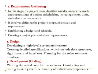  1. Requirement Gathering
 In this stage, the project team identifies and documents the needs
and expectations of various stakeholders, including clients, users,
and subject matter experts.
 It involves defining the project’s scope, objectives, and
requirements.
 Establishing a budget and schedule.
 Creating a project plan and allocating resources.
2. Design
Developing a high-level system architecture.
Creating detailed specifications, which include data structures,
algorithms, and interfaces. Planning for the software’s user
interface.
3. Development (Coding)
Writing the actual code for the software. Conducting unit
testing to verify the functionality of individual components.
 