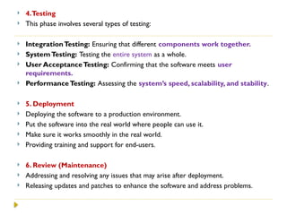  4.Testing
 This phase involves several types of testing:
 IntegrationTesting: Ensuring that different components work together.
 SystemTesting: Testing the entire system as a whole.
 User AcceptanceTesting: Confirming that the software meets user
requirements.
 PerformanceTesting: Assessing the system’s speed, scalability, and stability.
 5. Deployment
 Deploying the software to a production environment.
 Put the software into the real world where people can use it.
 Make sure it works smoothly in the real world.
 Providing training and support for end-users.
 6. Review (Maintenance)
 Addressing and resolving any issues that may arise after deployment.
 Releasing updates and patches to enhance the software and address problems.
 