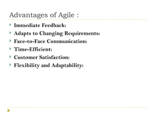 Advantages of Agile :
 Immediate Feedback:
 Adapts to Changing Requirements:
 Face-to-Face Communication:
 Time-Efficient:
 Customer Satisfaction:
 Flexibility and Adaptability:
 