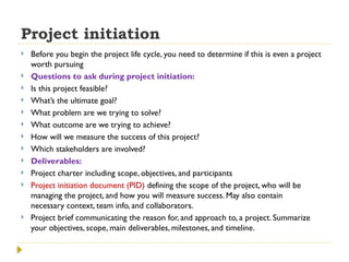Project initiation
 Before you begin the project life cycle, you need to determine if this is even a project
worth pursuing
 Questions to ask during project initiation:
 Is this project feasible?
 What’s the ultimate goal?
 What problem are we trying to solve?
 What outcome are we trying to achieve?
 How will we measure the success of this project?
 Which stakeholders are involved?
 Deliverables:
 Project charter including scope, objectives, and participants
 Project initiation document (PID) defining the scope of the project, who will be
managing the project, and how you will measure success. May also contain
necessary context, team info, and collaborators.
 Project brief communicating the reason for, and approach to, a project. Summarize
your objectives, scope, main deliverables, milestones, and timeline.
 