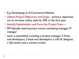  E.g. Developing an E-Commerce Website
 Define Project Objectives and Scope - primary objectives
are to increase online sales by 30% in the first year.
 Identify Stakeholders and Form the Project Team –
 PM Identify retail business owner, marketing manager, IT
manager
 team is assembled, including a project manager, 2 front-
end developers, 2 back-end developers, a UI/UX designer,
a QA tester, and a content writer.
 