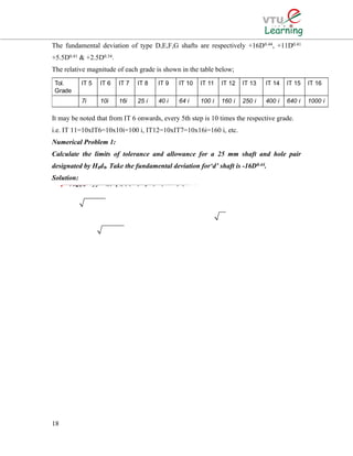 The fundamental deviation of type D,E,F,G shafts are respectively +16D0.44, +11D0.41
+5.5D0.41 & +2.5D0.34.
The relative magnitude of each grade is shown in the table below;
It may be noted that from IT 6 onwards, every 5th step is 10 times the respective grade.
i.e. IT 11=10xIT6=10x10i=100 i, IT12=10xIT7=10x16i=160 i, etc.
Numerical Problem 1:
Calculate the limits of tolerance and allowance for a 25 mm shaft and hole pair
designated by H8d9. Take the fundamental deviation for‘d’ shaft is -16D0.44.
Solution:
18
33The given size of 25 mm lies in the standard diameter step of 18-30 mm.D=1830The value of fundamental tolerance unit0.450.001 microns.. 0.4523.2380.001(23.238)For a hoiDDiei∴×==+=+=23.238 mm1.307μle of quality 8, (i.e. IT 8) the standard tolerance value is =25Tolerance 251.307For the H hole, the fundamental deviation is zero.Hence, the hole limits are 25 mm and (25+0.033)=25.033 mmHei∴×=∴33μ0.440.440.44nce, tolerance on the hole (25.03325)For quality 9 shaft, tolerance = IT9 =40i=401.307=For shaft the fundamental deviation is-16D16D16(23.238)d=−=×=−=−=∴0.033 mm52=0.052 mm-64μ=0.064 mmµThe shaft limits are (250.064) and25(0.0640.052)Tolerance on the shaft =UL-LL(24.93624.884)−=−+=∴=−=24.9306.mm24.884 mm052 mm
 