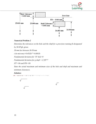 Numerical Problem 2
Determine the tolerances on the hole and the shaft for a precision running fit designated
by 50 H7g6, given;
50 mm lies between 30-50 mm
i (in microns)=0.45(D)1/3+0.001D
Fundamental deviation for ‘H’ hole=0
Fundamental deviation for g shaft =-2.5D0.34
IT7=16i and IT6=10i
State the actual maximum and minimum sizes of the hole and shaft and maximum and
minimum clearances.
Solution:
19
33The given size of 50 mm lies in the diameter step of 30-50 mm.D=3050The value of fundamental tolerance unit0.450.001 microns.. 0.4538.70.001(38.7)For a hole of quality 7,iDDiei∴×==+=+=38.7 mm1.56μ0.0(i.e. IT 7) the standard tolerancevalue is =16 Tolerance 161.56For the H hole, the fundamental deviation is zero.Hence, the hole limits are 50 mm and (50+0.025)=50.025 mm (Or 50i−∴×=25μ=0.025 mm0.025000.34)Hence, tolerance on the hole (50.02550)For quality 6 shaft, tolerance = IT6=10i=10i=101.56=For shaft the fundamental deviation is2.5D2.5(38.7mmg+∴=−=×−=−0.025 mm15.6=0.0156 mmµ0.34)=-8.664μ=0.009 mm
 