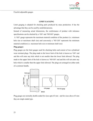 Fixed & adjustable gauges
LIMIT GAUGING
Limit gauging is adopted for checking parts produced by mass production. It has the
advantage that they can be used by unskilled persons.
Instead of measuring actual dimensions, the conformance of product with tolerance
specifications can be checked by a ‘GO’ and ‘NO GO’ gauges.
A ‘GO’ gauge represents the maximum material condition of the product (i.e. minimum
hole size or maximum shaft size) and conversely a ‘NO GO’ represents the minimum
material condition (i.e. maximum hole size or minimum shaft size)
Plug gauges:
Plug gauges are the limit gauges used for checking holes and consist of two cylindrical
wear resistant plugs. The plug made to the lower limit of the hole is known as ‘GO’ end
and this will enter any hole which is not smaller than the lower limit allowed. The plug
made to the upper limit of the hole is known as ‘NO GO’ end and this will not enter any
hole which is smaller than the upper limit allowed. The plugs are arranged on either ends
of a common handle.
Plug gauges are normally double ended for sizes upto 63 mm and for sizes above 63 mm
they are single ended type.
23
 