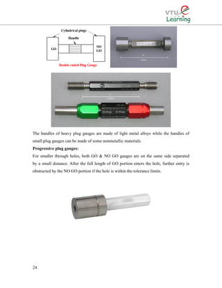 The handles of heavy plug gauges are made of light metal alloys while the handles of
small plug gauges can be made of some nonmetallic materials.
Progressive plug gauges:
For smaller through holes, both GO & NO GO gauges are on the same side separated
by a small distance. After the full length of GO portion enters the hole, further entry is
obstructed by the NO GO portion if the hole is within the tolerance limits.
24
 