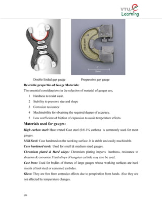 Double Ended gap gauge Progressive gap gauge
Desirable properties of Gauge Materials:
The essential considerations in the selection of material of gauges are;
1 Hardness to resist wear.
2 Stability to preserve size and shape
3 Corrosion resistance
4 Machinability for obtaining the required degree of accuracy.
5 Low coefficient of friction of expansion to avoid temperature effects.
Materials used for gauges:
High carbon steel: Heat treated Cast steel (0.8-1% carbon) is commonly used for most
gauges.
Mild Steel: Case hardened on the working surface. It is stable and easily machinable.
Case hardened steel: Used for small & medium sized gauges.
Chromium plated & Hard alloys: Chromium plating imparts hardness, resistance to
abrasion & corrosion. Hard alloys of tungsten carbide may also be used.
Cast Iron: Used for bodies of frames of large gauges whose working surfaces are hard
inserts of tool steel or cemented carbides.
Glass: They are free from corrosive effects due to perspiration from hands. Also they are
not affected by temperature changes.
26
 