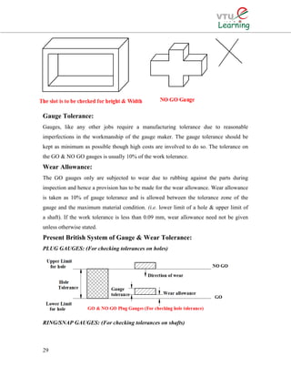 Gauge Tolerance:
Gauges, like any other jobs require a manufacturing tolerance due to reasonable
imperfections in the workmanship of the gauge maker. The gauge tolerance should be
kept as minimum as possible though high costs are involved to do so. The tolerance on
the GO & NO GO gauges is usually 10% of the work tolerance.
Wear Allowance:
The GO gauges only are subjected to wear due to rubbing against the parts during
inspection and hence a provision has to be made for the wear allowance. Wear allowance
is taken as 10% of gauge tolerance and is allowed between the tolerance zone of the
gauge and the maximum material condition. (i.e. lower limit of a hole & upper limit of
a shaft). If the work tolerance is less than 0.09 mm, wear allowance need not be given
unless otherwise stated.
Present British System of Gauge & Wear Tolerance:
PLUG GAUGES: (For checking tolerances on holes)
RING/SNAP GAUGES: (For checking tolerances on shafts)
29
 