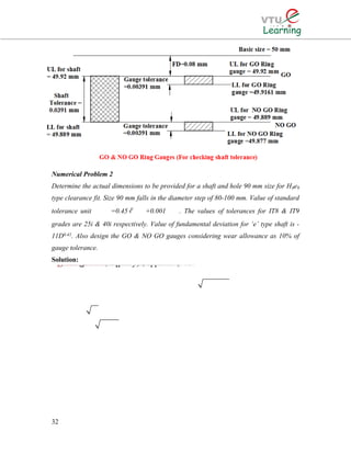 Numerical Problem 2
Determine the actual dimensions to be provided for a shaft and hole 90 mm size for H8e9
type clearance fit. Size 90 mm falls in the diameter step of 80-100 mm. Value of standard
tolerance unit =0.45∛ +0.001 . The values of tolerances for IT8 & IT9
grades are 25i & 40i respectively. Value of fundamental deviation for ‘e’ type shaft is -
11D0.41. Also design the GO & NO GO gauges considering wear allowance as 10% of
gauge tolerance.
Solution:
32
33() The given size of 90 mm liesin the diameter step of 80-100 mm. D=80100() The value of fundamental tolerance unit0.450.001 microns.. 0.4589.440.001(89.44)0.00iiiiDDieii∴×==+=+=⇒=89.44 mm2.102μ2102() Given that for quality 8, i.e. IT 8 =25250.002102For the H hole, the fundamental deviation is zero.i.e. lower limit of hole =& upper limitof0.0525590 mm 90.05255size of ho=mlemimmmiii=×=0.052550.000Hence, work tolerance on the hole (90.052590)(Or 90 )mmm+−∴=−=0.05255 mm
 