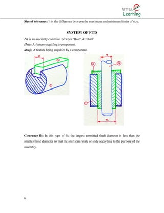Size of tolerance: It is the difference between the maximum and minimum limits of size.
SYSTEM OF FITS
Fit is an assembly condition between ‘Hole’ & ‘Shaft’
Hole: A feature engulfing a component.
Shaft: A feature being engulfed by a component.
Clearance fit: In this type of fit, the largest permitted shaft diameter is less than the
smallest hole diameter so that the shaft can rotate or slide according to the purpose of the
assembly.
6
 