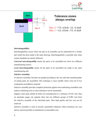 Interchangeability:
Interchangeability occurs when one part in an assembly can be substituted for a similar
part which has been made to the same drawing. Interchangeability is possible only when
certain standards are strictly followed.
Universal interchangeability means the parts to be assembled are from two different
manufacturing sources.
Local interchangeability means all the parts to be assembled are made in the same
manufacturing unit.
Selective Assembly:
In selective assembly, the parts are graded according to the size and only matched grades
of mating parts are assembled. This technique is most suitable where close fit of two
components assembled is required.
Selective assembly provides complete protection against non-conforming assemblies and
reduces machining costs as close tolerances can be maintained.
Suppose some parts (shafts & holes) are manufactured to a tolerance of 0.01 mm, then
an automatic gauge can separate them into ten different groups of 0.001 mm limit
for selective assembly of the individual parts. Thus high quality and low cost can be
achieved.
Selective assembly is used in aircraft, automobile industries where tolerances are very
narrow and not possible to manufacture at reasonable costs.
8
 