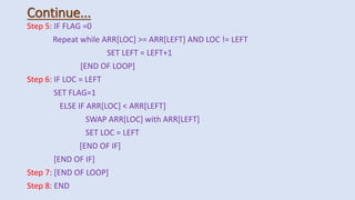 Continue...
Step 5: IF FLAG =0
Repeat while ARR[LOC] >= ARR[LEFT] AND LOC != LEFT
SET LEFT = LEFT+1
[END OF LOOP]
Step 6: IF LOC = LEFT
SET FLAG=1
ELSE IF ARR[LOC] < ARR[LEFT]
SWAP ARR[LOC] with ARR[LEFT]
SET LOC = LEFT
[END OF IF]
[END OF IF]
Step 7: [END OF LOOP]
Step 8: END
 