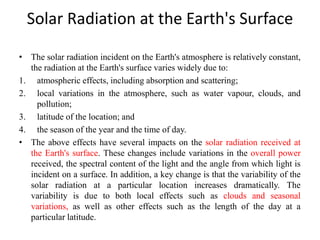 Solar Radiation at the Earth's Surface
• The solar radiation incident on the Earth's atmosphere is relatively constant,
the radiation at the Earth's surface varies widely due to:
1. atmospheric effects, including absorption and scattering;
2. local variations in the atmosphere, such as water vapour, clouds, and
pollution;
3. latitude of the location; and
4. the season of the year and the time of day.
• The above effects have several impacts on the solar radiation received at
the Earth's surface. These changes include variations in the overall power
received, the spectral content of the light and the angle from which light is
incident on a surface. In addition, a key change is that the variability of the
solar radiation at a particular location increases dramatically. The
variability is due to both local effects such as clouds and seasonal
variations, as well as other effects such as the length of the day at a
particular latitude.
 