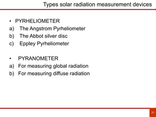 21
Types solar radiation measurement devices
• PYRHELIOMETER
a) The Angstrom Pyrheliometer
b) The Abbot silver disc
c) Eppley Pyrheliometer
• PYRANOMETER
a) For measuring global radiation
b) For measuring diffuse radiation
 