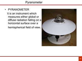 24
Pyranometer
• PYRANOMETER
It is an instrument which
measures either global or
diffuse radiation falling on a
horizontal surface over a
hemispherical field of view.
 