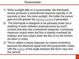 27
Pyranometer
1) When sunlight falls on a pyranometer, the thermopile
sensor produces a proportional response typically in 30
seconds or less: the more sunlight, the hotter the sensor
gets and the greater the electric current it generates.
2) The thermopile is designed to be precisely linear (so a
doubling of solar radiation produces twice as much
current) and also has a directional response: it produces
maximum output when the Sun is directly overhead (at
midday) and zero output when the Sun is on the horizon
(at dawn or dusk).
3) This is called a cosine response (or cosine correction),
because the electrical signal from the pyranometer varies
with the cosine of the angle between the Sun's rays and
the vertical.
 