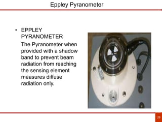 28
Eppley Pyranometer
• EPPLEY
PYRANOMETER
The Pyranometer when
provided with a shadow
band to prevent beam
radiation from reaching
the sensing element
measures diffuse
radiation only.
 