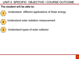 UNIT-3 SPECIFIC OBJECTIVE / COURSE OUTCOME
•THREE PHSFORMER
•MAINTENANCE OF TRANSFORMER
•METHODS
3
1
Understand different applications of Solar energy
2
Understand solar radiation measurement
The student will be able to:
3 Understand types of solar collector
 