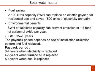 35
Solar water heater
• Fuel saving:
A 100 litres capacity SWH can replace an electric geyser for
residential use and saves 1500 units of electricity annually.
• Environmental benefits
SWH of 100 litres capacity can prevent emission of 1.5 tons
of carbon di oxide per year.
• Life : 15-20 years
The payback period depends on site of installation,utilization
pattern and fuel replaced.
Payback period :
3-4 years when electricity is replaced
4-5 years when furnace oil is replaced
5-6 years when coal is replaced
 